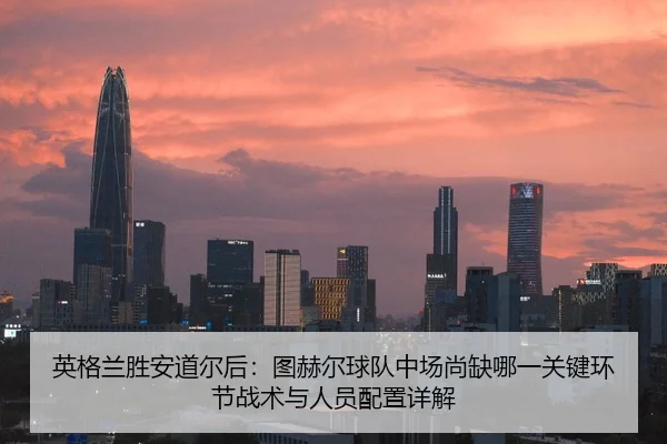 英格兰胜安道尔后：图赫尔球队中场尚缺哪一关键环节战术与人员配置详解